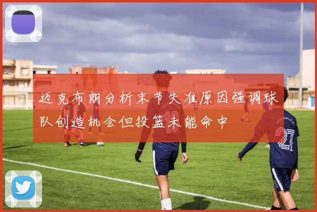 迈克布朗分析末节失准原因强调球队创造机会但投篮未能命中