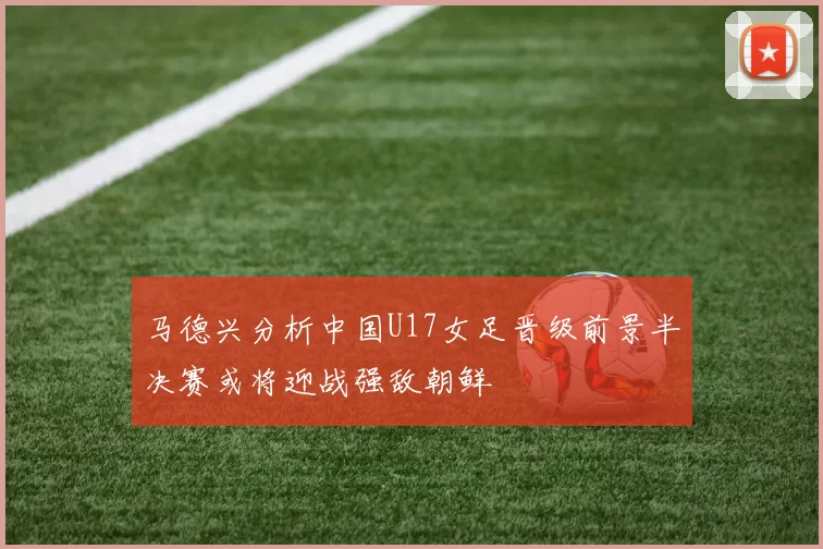 马德兴分析中国U17女足晋级前景半决赛或将迎战强敌朝鲜
