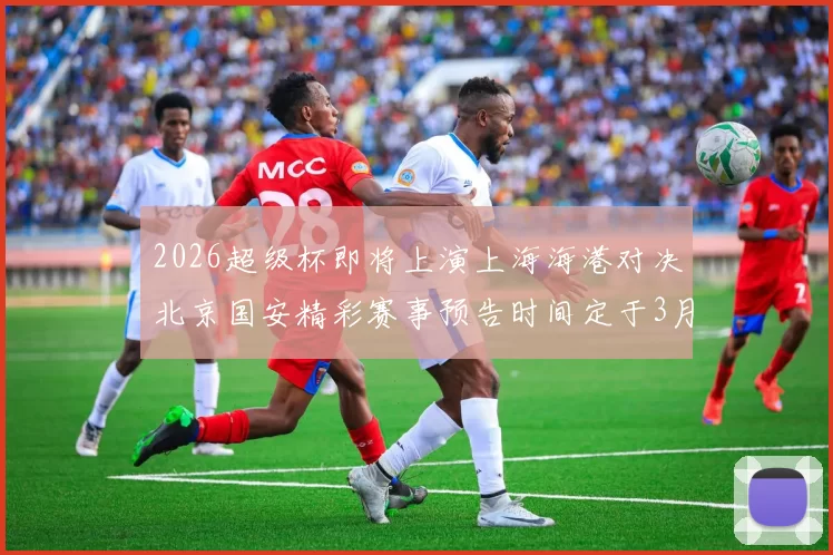 2026超级杯即将上演上海海港对决北京国安精彩赛事预告时间定于3月1日下午15点30分