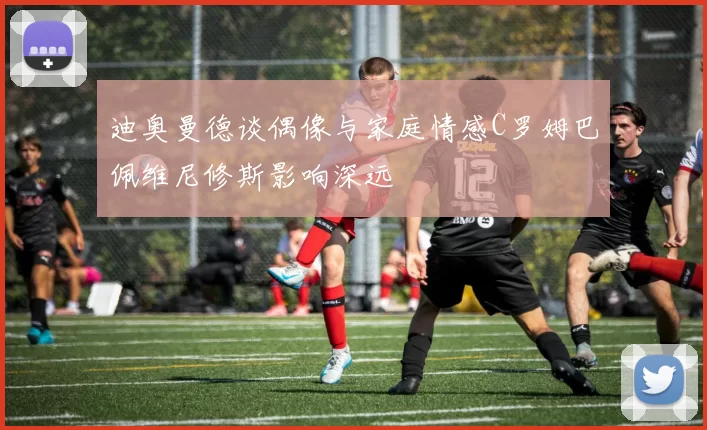 迪奥曼德谈偶像与家庭情感C罗姆巴佩维尼修斯影响深远