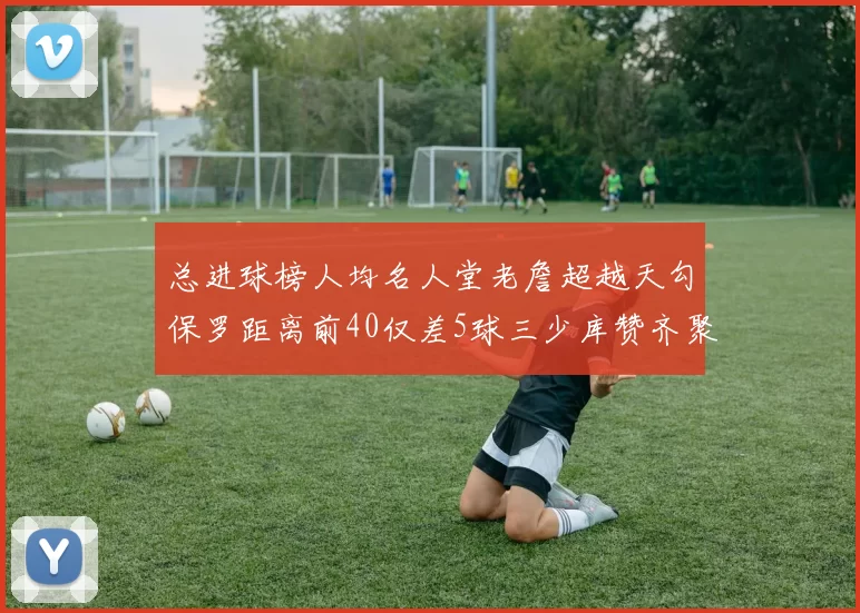 总进球榜人均名人堂老詹超越天勾保罗距离前40仅差5球三少库赞齐聚榜单