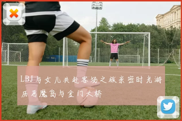 LBJ与女儿共赴客场之旅亲密时光游历恶魔岛与金门大桥