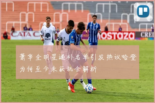 萧华全明星递补名单引发热议哈登为何至今未获机会解析