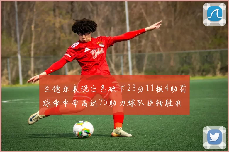 兰德尔表现出色砍下23分11板4助罚球命中率高达75助力球队逆转胜利