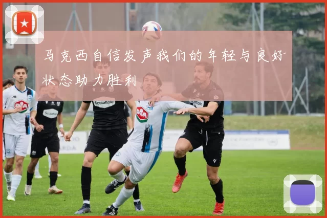 马克西自信发声我们的年轻与良好状态助力胜利