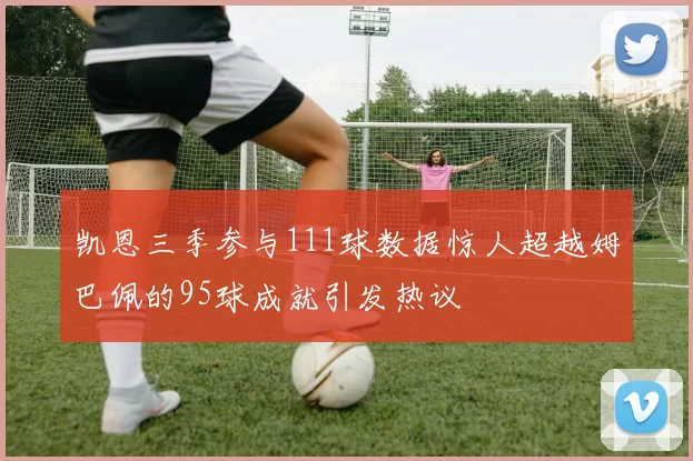 凯恩三季参与111球数据惊人超越姆巴佩的95球成就引发热议