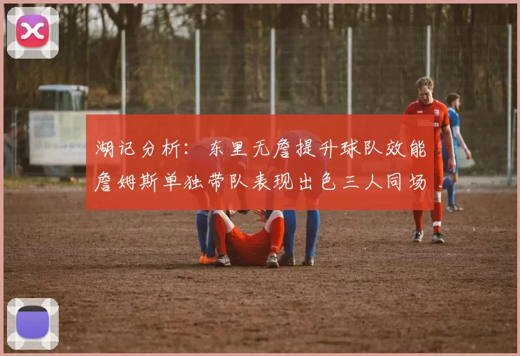 湖记分析：东里无詹提升球队效能詹姆斯单独带队表现出色三人同场反而下滑