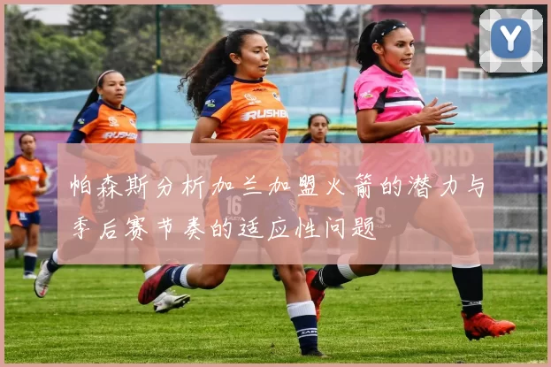 帕森斯分析加兰加盟火箭的潜力与季后赛节奏的适应性问题