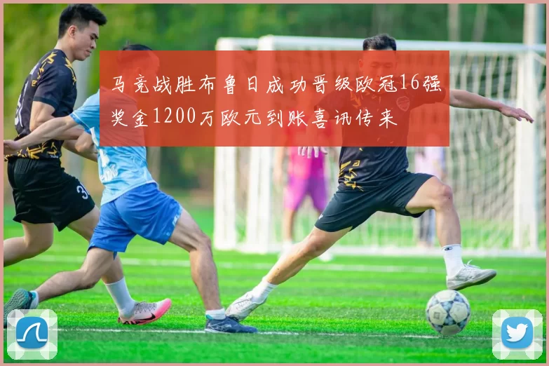 马竞战胜布鲁日成功晋级欧冠16强奖金1200万欧元到账喜讯传来