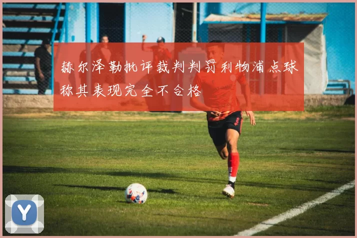 赫尔泽勒批评裁判判罚利物浦点球称其表现完全不合格