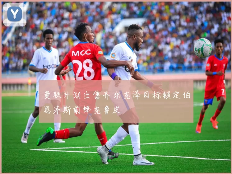 曼联计划出售齐尔克泽目标锁定伯恩茅斯前锋克鲁皮