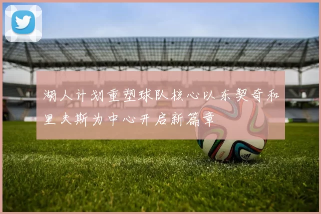 湖人计划重塑球队核心以东契奇和里夫斯为中心开启新篇章