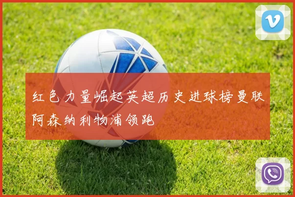 红色力量崛起英超历史进球榜曼联阿森纳利物浦领跑