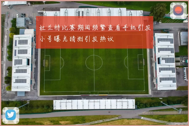杜兰特比赛期间频繁查看手机引发小号曝光猜测引发热议